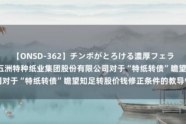 【ONSD-362】チンポがとろける濃厚フェラチオ4時間 五洲特纸: 五洲特种纸业集团股份有限公司对于“特纸转债”瞻望知足转股价钱修正条件的教导性公告