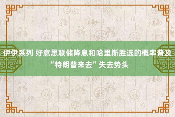 伊伊系列 好意思联储降息和哈里斯胜选的概率普及 “特朗普来去”失去势头