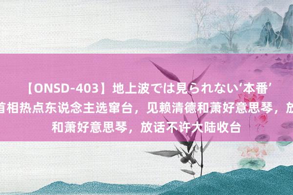 【ONSD-403】地上波では見られない‘本番’4時間 日本下任首相热点东说念主选窜台，见赖清德和萧好意思琴，放话不许大陆收台