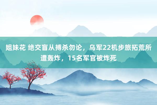 姐妹花 绝交盲从搏杀勿论，乌军22机步旅拓荒所遭轰炸，15名军官被炸死