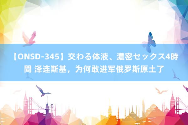 【ONSD-345】交わる体液、濃密セックス4時間 泽连斯基，为何敢进军俄罗斯原土了