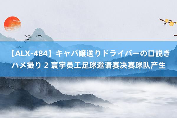 【ALX-484】キャバ嬢送りドライバーの口説きハメ撮り 2 寰宇员工足球邀请赛决赛球队产生