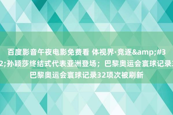 百度影音午夜电影免费看 体视界·竞逐&#32;|&#32;孙颖莎终结式代表亚洲登场；巴黎奥运会寰球记录32项次被刷新