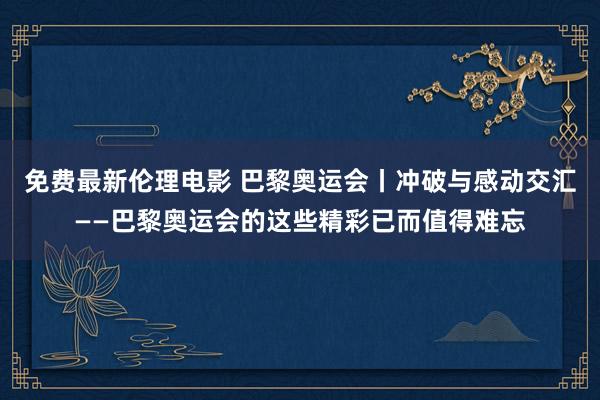 免费最新伦理电影 巴黎奥运会丨冲破与感动交汇——巴黎奥运会的这些精彩已而值得难忘