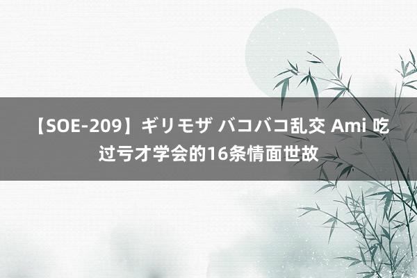 【SOE-209】ギリモザ バコバコ乱交 Ami 吃过亏才学会的16条情面世故