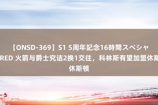 【ONSD-369】S1 5周年記念16時間スペシャル RED 火箭与爵士究诘2换1交往，科林斯有望加盟休斯顿