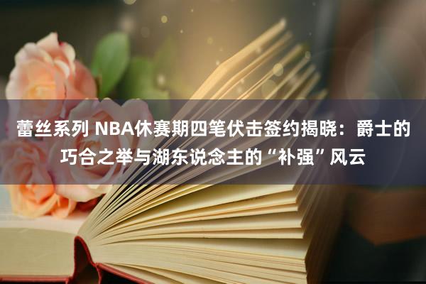 蕾丝系列 NBA休赛期四笔伏击签约揭晓：爵士的巧合之举与湖东说念主的“补强”风云