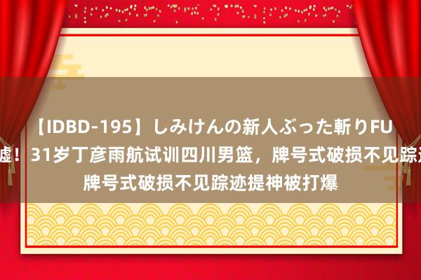 【IDBD-195】しみけんの新人ぶった斬りFUCK 6本番 唏嘘！31岁丁彦雨航试训四川男篮，牌号式破损不见踪迹提神被打爆