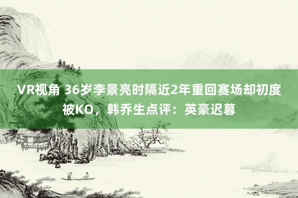 VR视角 36岁李景亮时隔近2年重回赛场却初度被KO，韩乔生点评：英豪迟暮