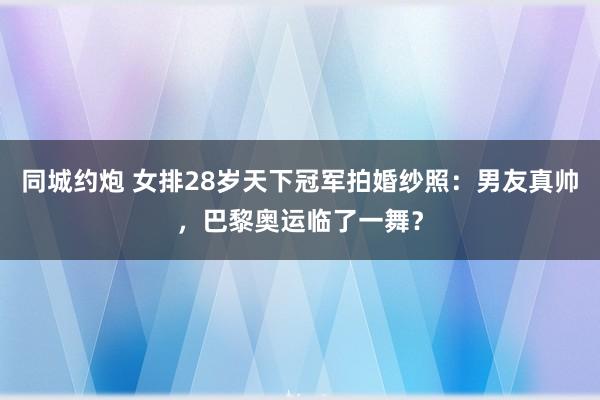 同城约炮 女排28岁天下冠军拍婚纱照：男友真帅，巴黎奥运临了一舞？