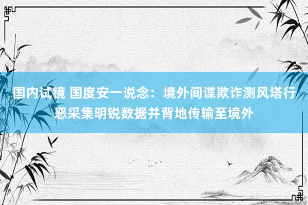 国内试镜 国度安一说念：境外间谍欺诈测风塔行恶采集明锐数据并背地传输至境外