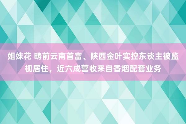 姐妹花 畴前云南首富、陕西金叶实控东谈主被监视居住，近六成营收来自香烟配套业务