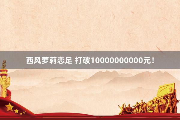 西风萝莉恋足 打破10000000000元！