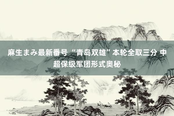 麻生まみ最新番号 “青岛双雄”本轮全取三分 中超保级军团形式奥秘