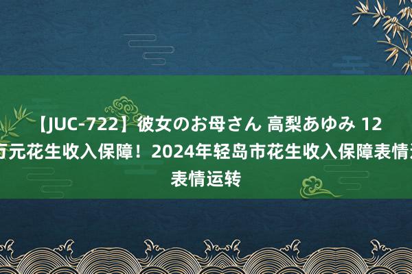 【JUC-722】彼女のお母さん 高梨あゆみ 1222万元花生收入保障！2024年轻岛市花生收入保障表情运转