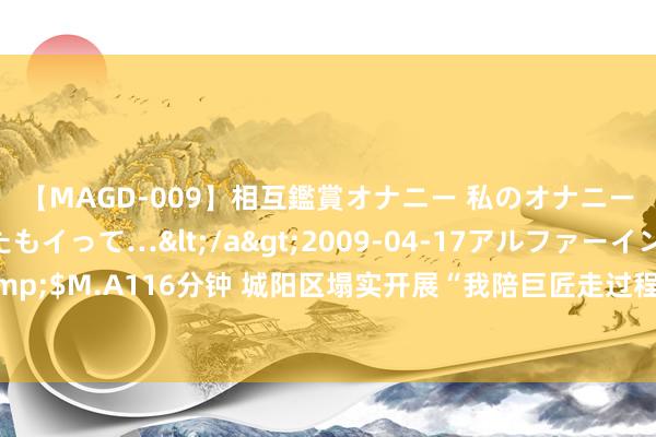 【MAGD-009】相互鑑賞オナニー 私のオナニーを見ながら、あなたもイって…</a>2009-04-17アルファーインターナショナル&$M.A116分钟 城阳区塌实开展“我陪巨匠走过程”举止 合手续鼓舞“市政公用报装一件事”主题服务更正