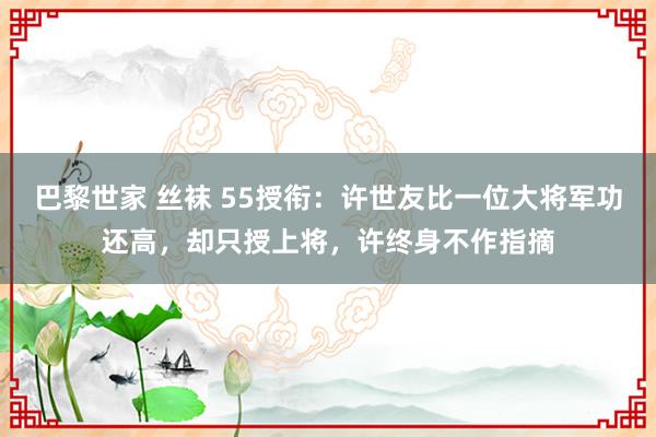 巴黎世家 丝袜 55授衔：许世友比一位大将军功还高，却只授上将，许终身不作指摘