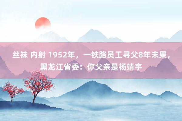 丝袜 内射 1952年，一铁路员工寻父8年未果，黑龙江省委：你父亲是杨靖宇