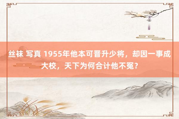 丝袜 写真 1955年他本可晋升少将，却因一事成大校，天下为何合计他不冤？