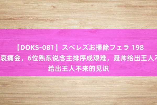 【DOKS-081】スペレズお掃除フェラ 1986年叶剑英哀痛会，6位熟东说念主排序成艰难，聂帅给出王人不来的见识