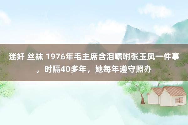 迷奸 丝袜 1976年毛主席含泪嘱咐张玉凤一件事，时隔40多年，她每年遵守照办