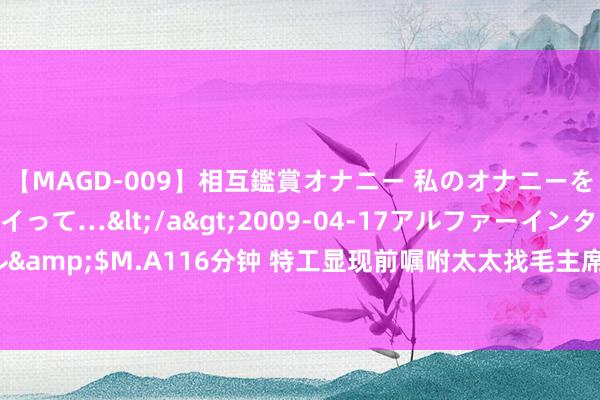 【MAGD-009】相互鑑賞オナニー 私のオナニーを見ながら、あなたもイって…</a>2009-04-17アルファーインターナショナル&$M.A116分钟 特工显现前嘱咐太太找毛主席，1959年连降两级，周总理：我来处理