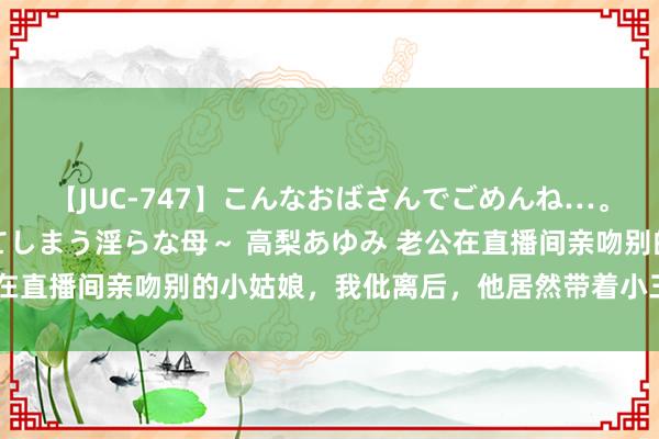 【JUC-747】こんなおばさんでごめんね…。～童貞チ○ポに発情してしまう淫らな母～ 高梨あゆみ 老公在直播间亲吻别的小姑娘，我仳离后，他居然带着小三找上门来