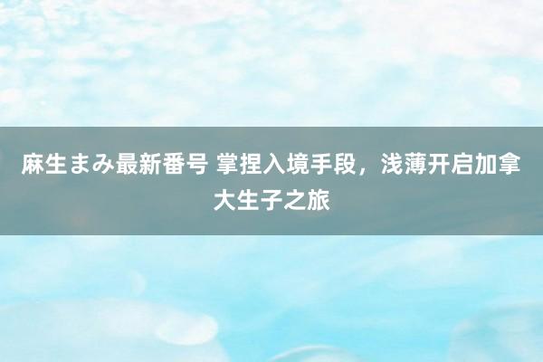 麻生まみ最新番号 掌捏入境手段，浅薄开启加拿大生子之旅