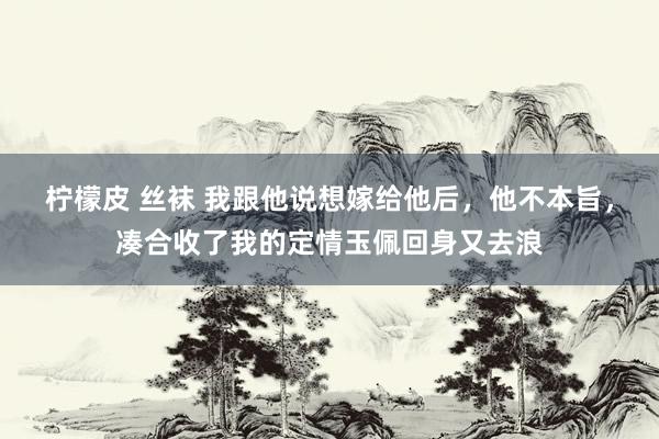 柠檬皮 丝袜 我跟他说想嫁给他后，他不本旨，凑合收了我的定情玉佩回身又去浪