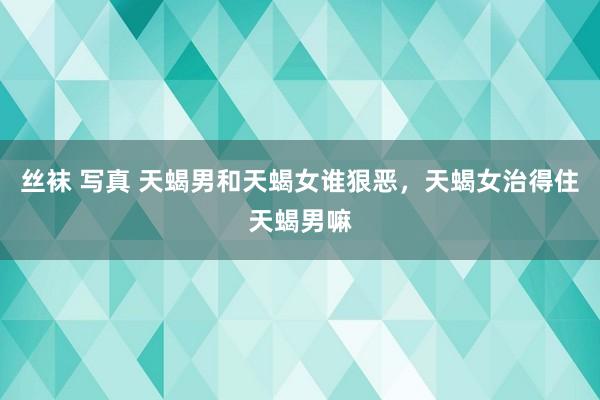 丝袜 写真 天蝎男和天蝎女谁狠恶，天蝎女治得住天蝎男嘛