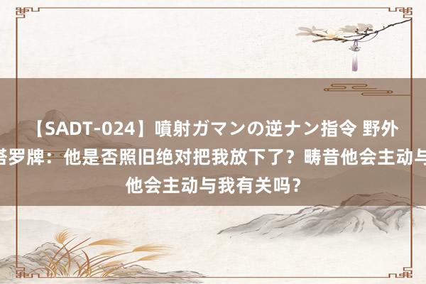 【SADT-024】噴射ガマンの逆ナン指令 野外浣腸悪戯 塔罗牌：他是否照旧绝对把我放下了？畴昔他会主动与我有关吗？