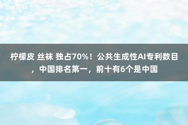 柠檬皮 丝袜 独占70%！公共生成性AI专利数目，中国排名第一，前十有6个是中国