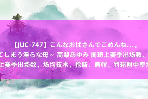 【JUC-747】こんなおばさんでごめんね…。～童貞チ○ポに発情してしまう淫らな母～ 高梨あゆみ 周琦上赛季出场数、场均技术、抢断、盖帽、罚球射中率均生计新低