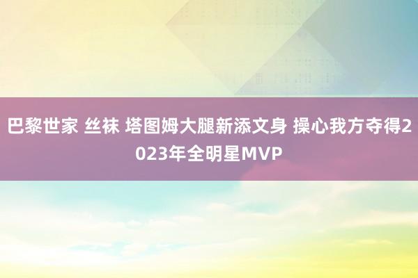 巴黎世家 丝袜 塔图姆大腿新添文身 操心我方夺得2023年全明星MVP