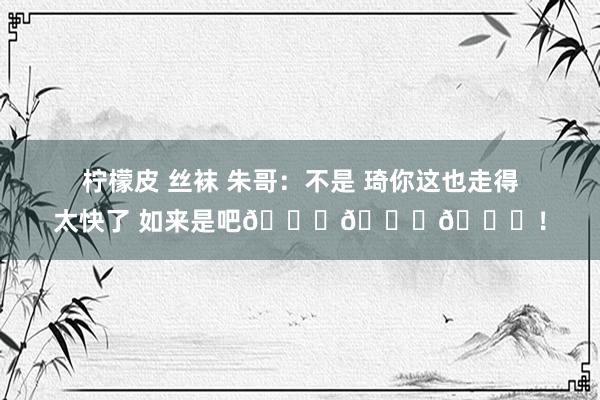 柠檬皮 丝袜 朱哥：不是 琦你这也走得太快了 如来是吧???！