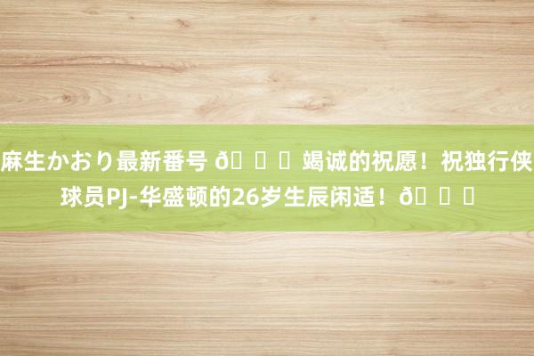 麻生かおり最新番号 ?竭诚的祝愿！祝独行侠球员PJ-华盛顿的26岁生辰闲适！?