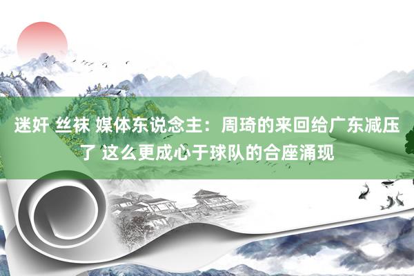 迷奸 丝袜 媒体东说念主：周琦的来回给广东减压了 这么更成心于球队的合座涌现