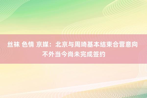 丝袜 色情 京媒：北京与周琦基本结束合营意向 不外当今尚未完成签约