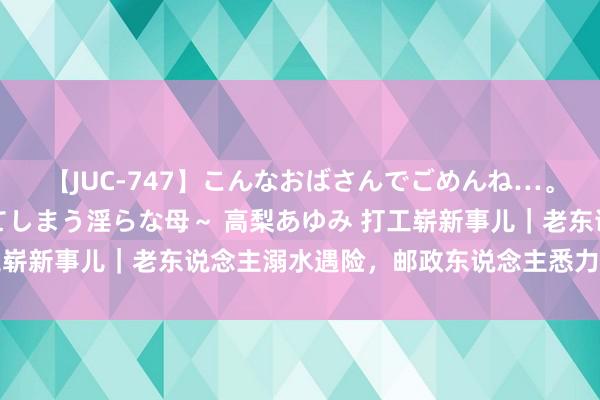 【JUC-747】こんなおばさんでごめんね…。～童貞チ○ポに発情してしまう淫らな母～ 高梨あゆみ 打工崭新事儿｜老东说念主溺水遇险，邮政东说念主悉力赈济……