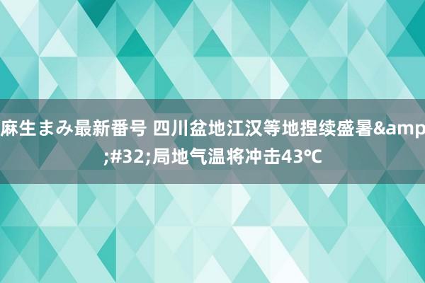 麻生まみ最新番号 四川盆地江汉等地捏续盛暑&#32;局地气温将冲击43℃