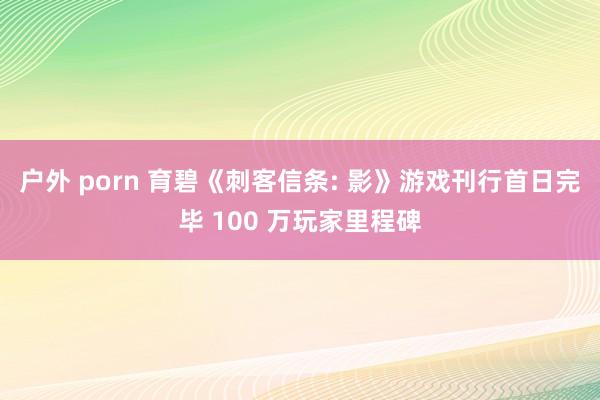 户外 porn 育碧《刺客信条: 影》游戏刊行首日完毕 100 万玩家里程碑